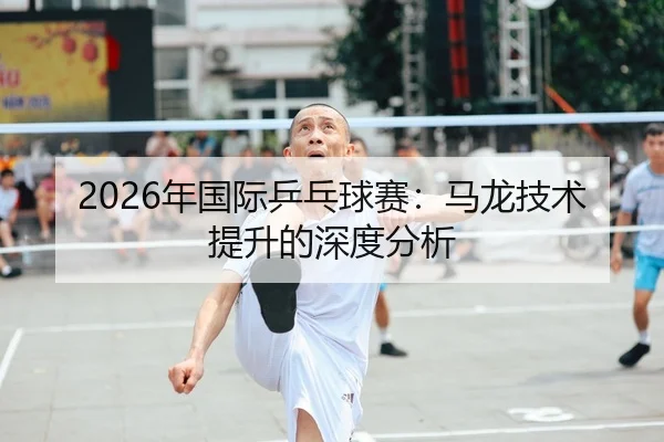 2026年国际乒乓球赛：马龙技术提升的深度分析