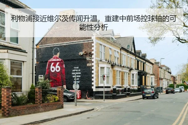 利物浦接近维尔茨传闻升温，重建中前场控球轴的可能性分析