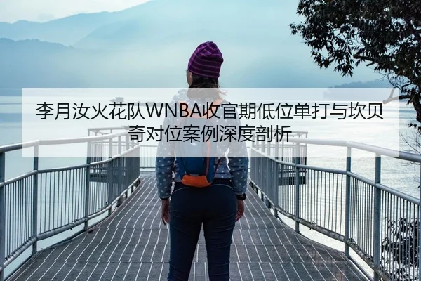 李月汝火花队WNBA收官期低位单打与坎贝奇对位案例深度剖析